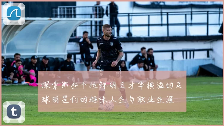 探索那些个性鲜明且才华横溢的足球明星们的趣味人生与职业生涯