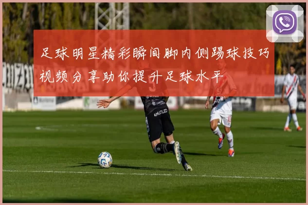 足球明星精彩瞬间脚内侧踢球技巧视频分享助你提升足球水平