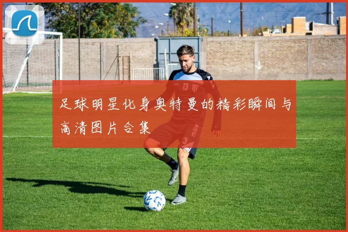 足球明星化身奥特曼的精彩瞬间与高清图片合集