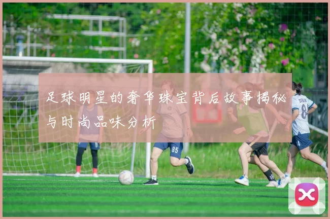 足球明星的奢华珠宝背后故事揭秘与时尚品味分析