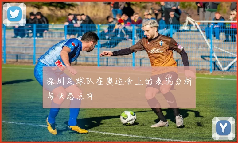 深圳足球队在奥运会上的表现分析与状态点评