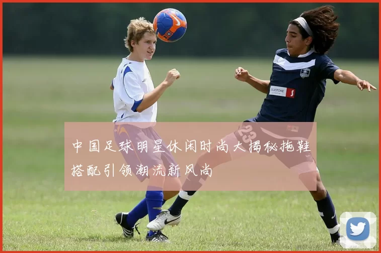 中国足球明星休闲时尚大揭秘拖鞋搭配引领潮流新风尚