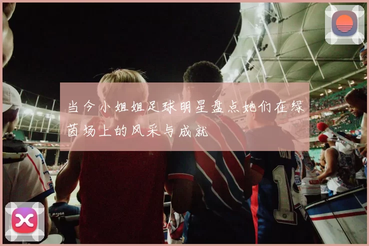 当今小姐姐足球明星盘点她们在绿茵场上的风采与成就
