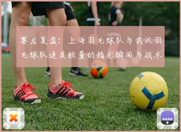 赛后复盘：上海羽毛球队与武汉羽毛球队速度较量的精彩瞬间与战术分析
