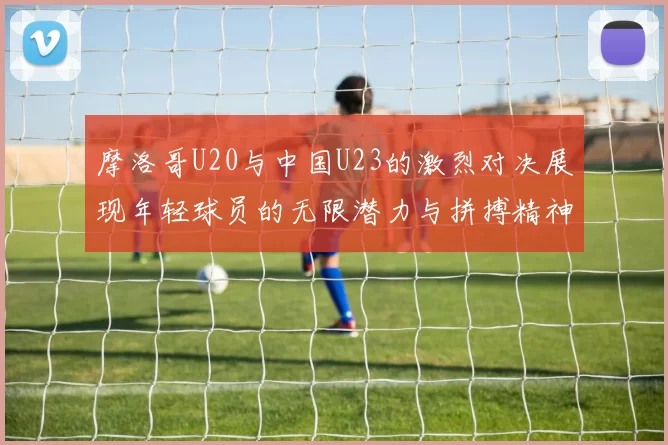 摩洛哥U20与中国U23的激烈对决展现年轻球员的无限潜力与拼搏精神