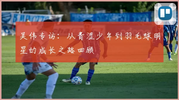 吴伟专访：从青涩少年到羽毛球明星的成长之路回顾