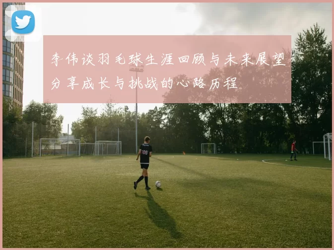 李伟谈羽毛球生涯回顾与未来展望分享成长与挑战的心路历程