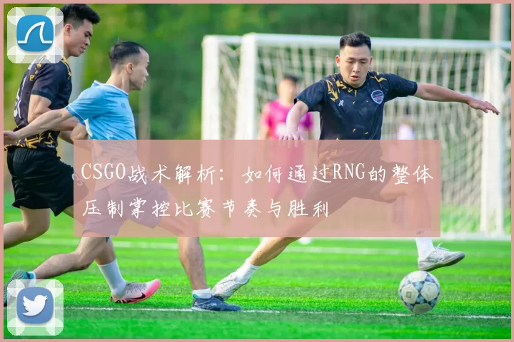 CSGO战术解析：如何通过RNG的整体压制掌控比赛节奏与胜利