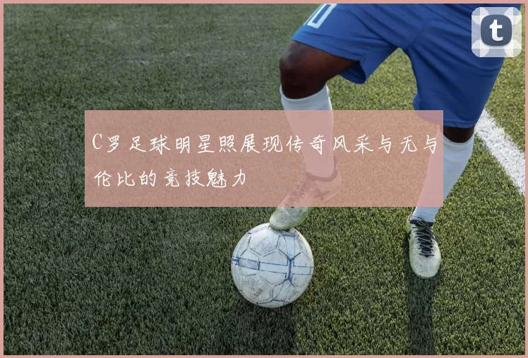 C罗足球明星照展现传奇风采与无与伦比的竞技魅力