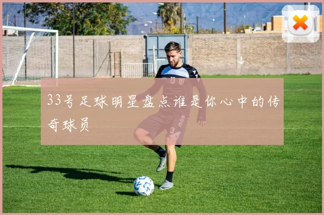 33号足球明星盘点谁是你心中的传奇球员