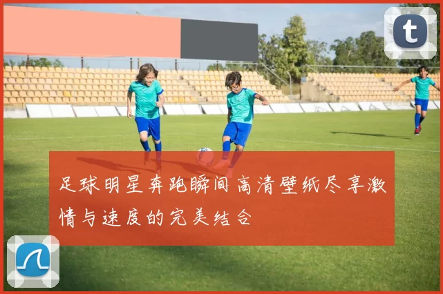 足球明星奔跑瞬间高清壁纸尽享激情与速度的完美结合