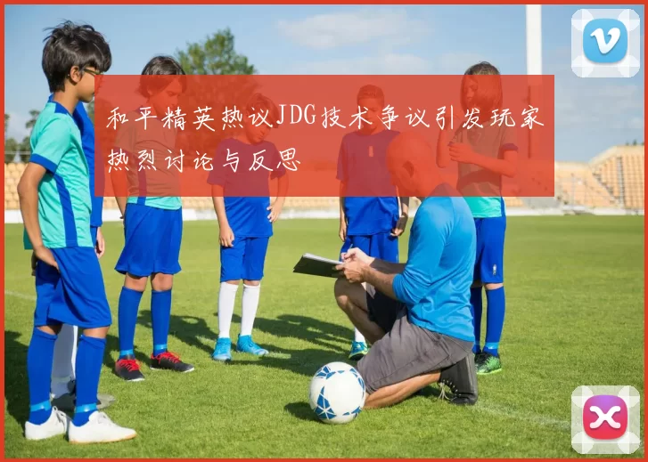 和平精英热议JDG技术争议引发玩家热烈讨论与反思
