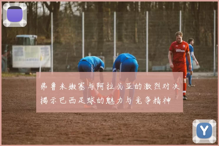 弗鲁米嫩塞与阿拉戈亚的激烈对决揭示巴西足球的魅力与竞争精神