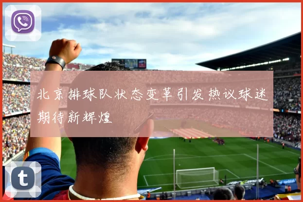 北京排球队状态变革引发热议球迷期待新辉煌