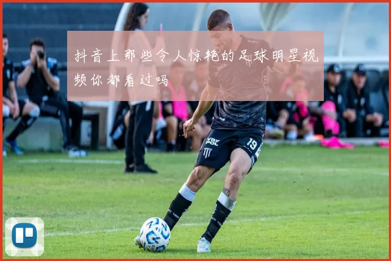 抖音上那些令人惊艳的足球明星视频你都看过吗