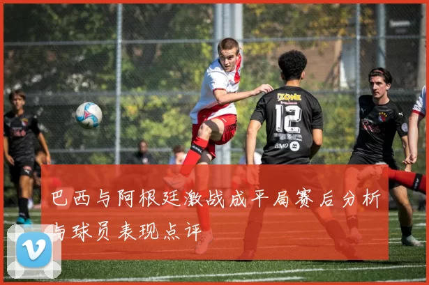 巴西与阿根廷激战成平局赛后分析与球员表现点评