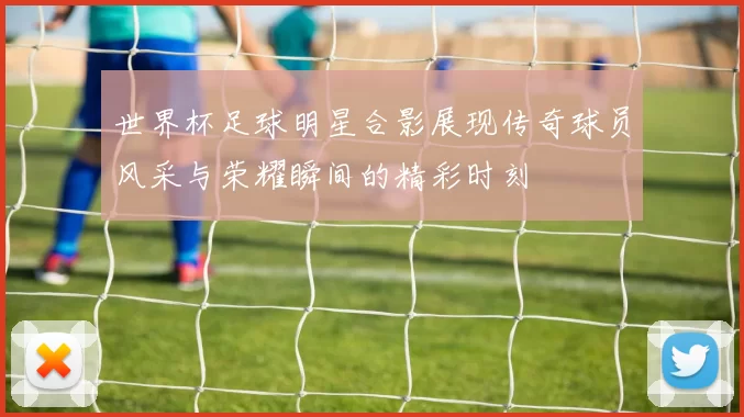 世界杯足球明星合影展现传奇球员风采与荣耀瞬间的精彩时刻
