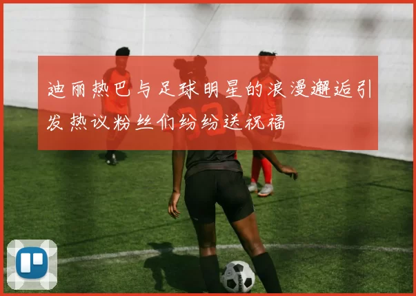 迪丽热巴与足球明星的浪漫邂逅引发热议粉丝们纷纷送祝福