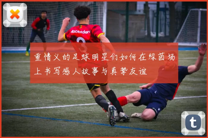 重情义的足球明星们如何在绿茵场上书写感人故事与真挚友谊