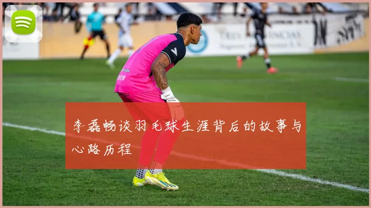 李磊畅谈羽毛球生涯背后的故事与心路历程