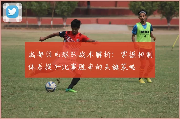 成都羽毛球队战术解析：掌握控制体系提升比赛胜率的关键策略