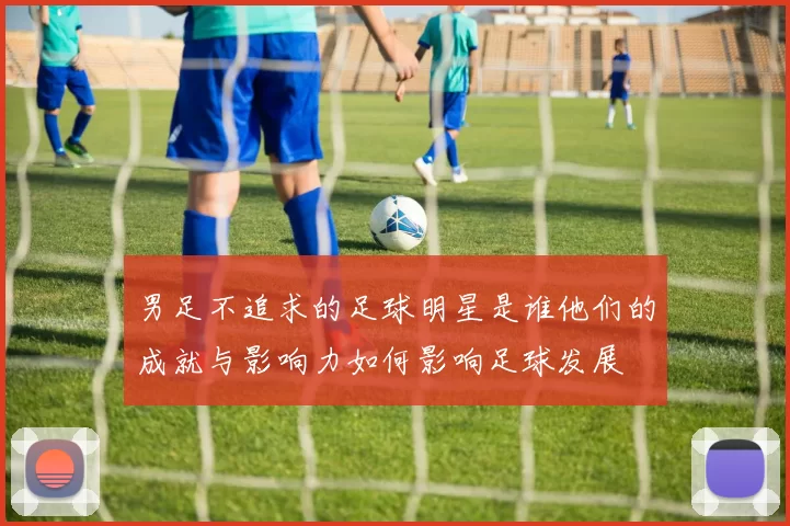 男足不追求的足球明星是谁他们的成就与影响力如何影响足球发展