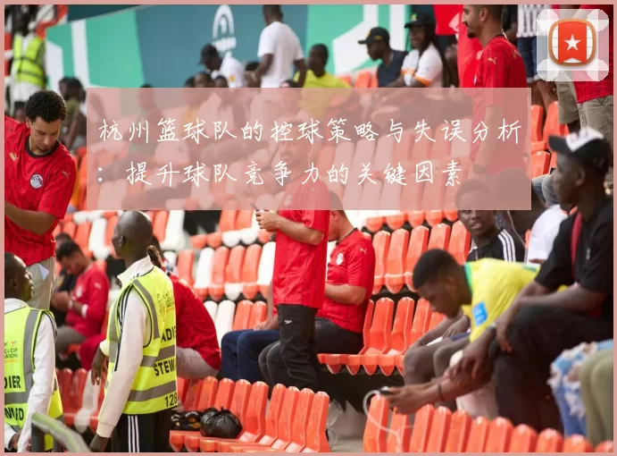 杭州篮球队的控球策略与失误分析：提升球队竞争力的关键因素