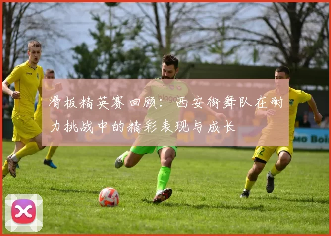 滑板精英赛回顾：西安街舞队在耐力挑战中的精彩表现与成长