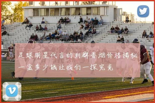 足球明星代言的利群香烟价格揭秘一盒多少钱让我们一探究竟