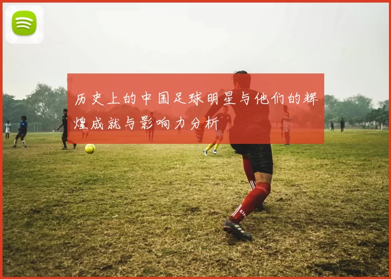 历史上的中国足球明星与他们的辉煌成就与影响力分析