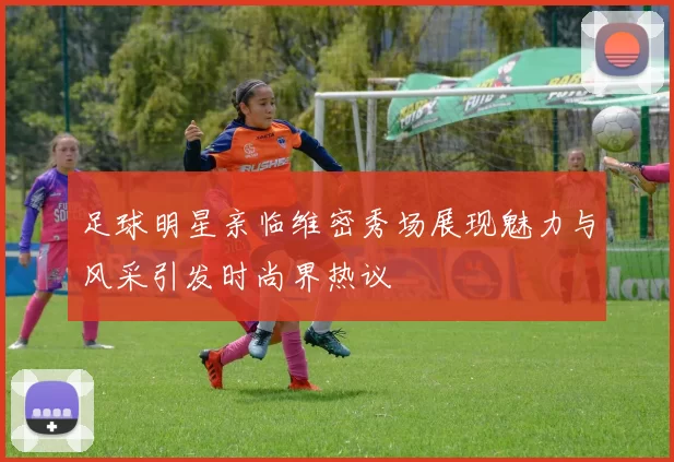 足球明星亲临维密秀场展现魅力与风采引发时尚界热议