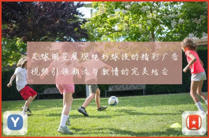 足球明星展现绝妙球技的精彩广告视频引领潮流与激情的完美结合