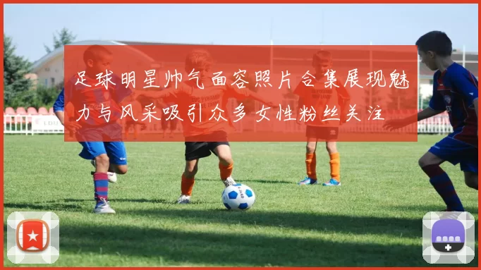 足球明星帅气面容照片合集展现魅力与风采吸引众多女性粉丝关注