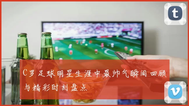C罗足球明星生涯中最帅气瞬间回顾与精彩时刻盘点