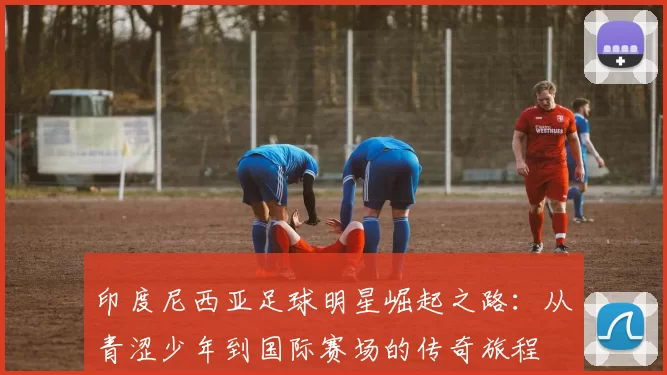 印度尼西亚足球明星崛起之路：从青涩少年到国际赛场的传奇旅程