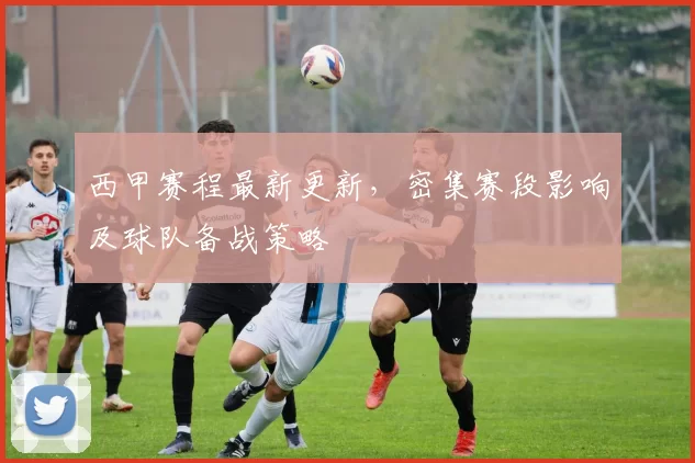 西甲赛程最新更新，密集赛段影响及球队备战策略