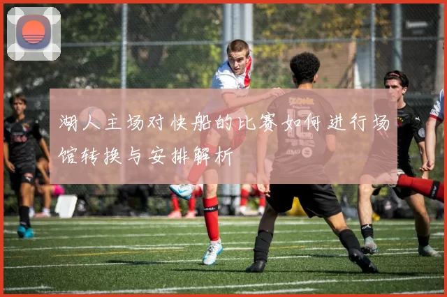 湖人主场对快船的比赛如何进行场馆转换与安排解析