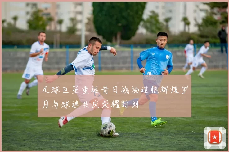 足球巨星重返昔日战场追忆辉煌岁月与球迷共庆荣耀时刻