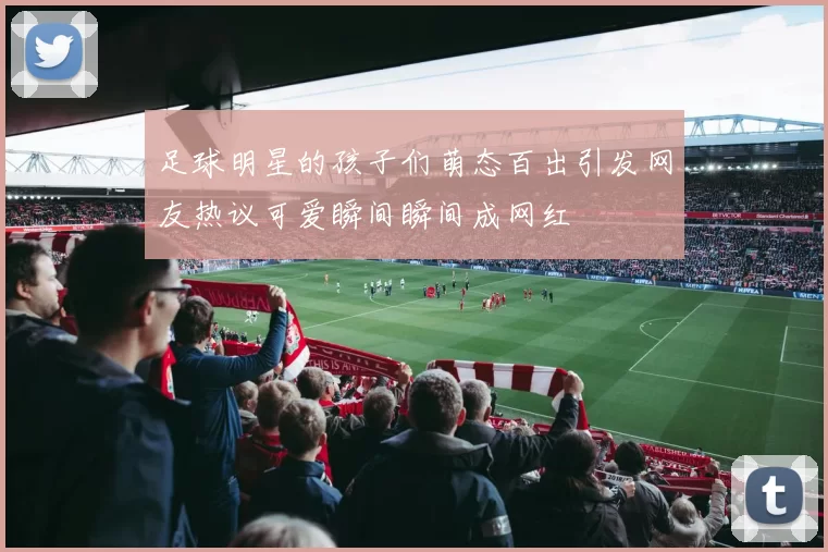 足球明星的孩子们萌态百出引发网友热议可爱瞬间瞬间成网红