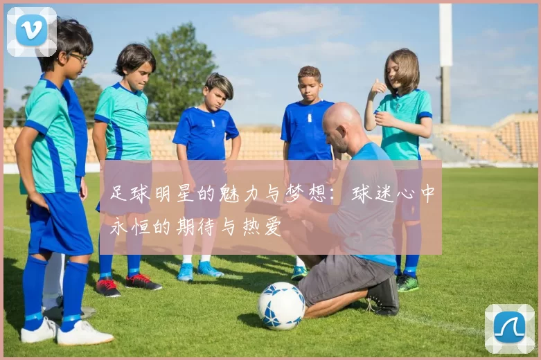 足球明星的魅力与梦想：球迷心中永恒的期待与热爱