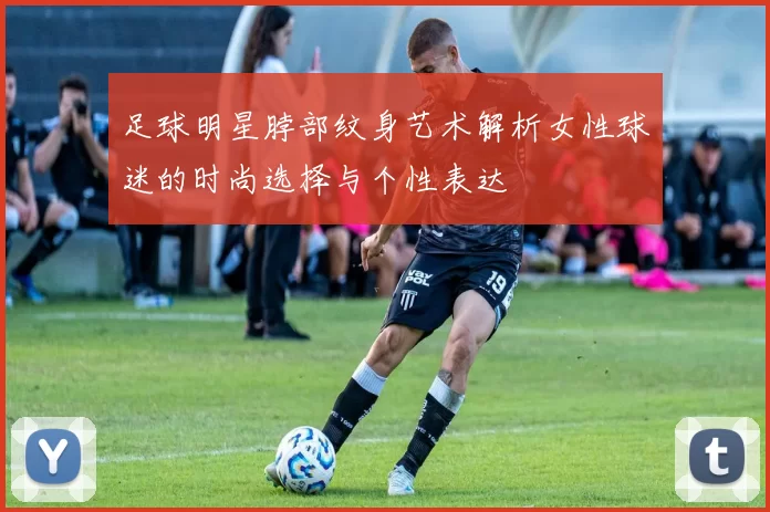 足球明星脖部纹身艺术解析女性球迷的时尚选择与个性表达