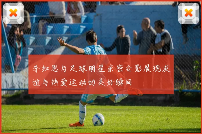 李知恩与足球明星亲密合影展现友谊与热爱运动的美好瞬间