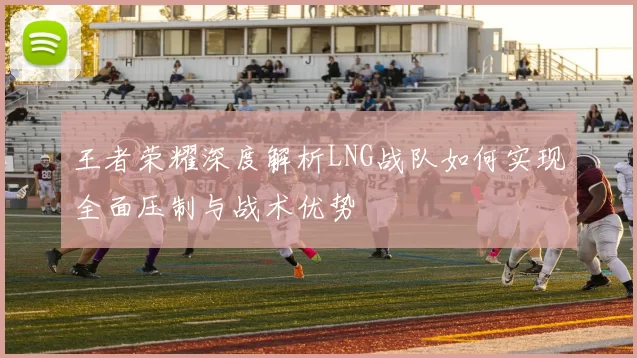 王者荣耀深度解析LNG战队如何实现全面压制与战术优势