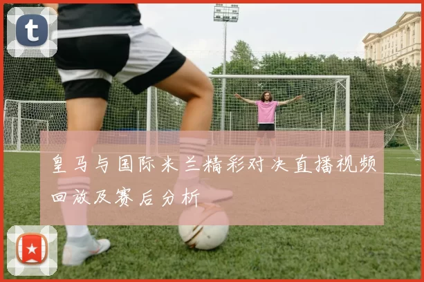 皇马与国际米兰精彩对决直播视频回放及赛后分析