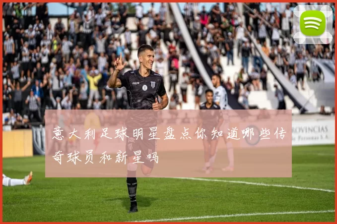 意大利足球明星盘点你知道哪些传奇球员和新星吗