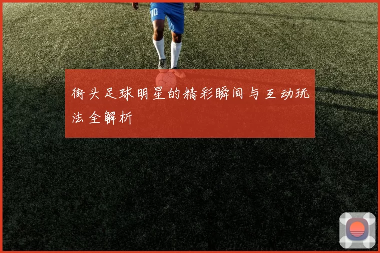 街头足球明星的精彩瞬间与互动玩法全解析