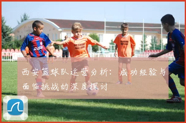 西安篮球队运营分析：成功经验与面临挑战的深度探讨