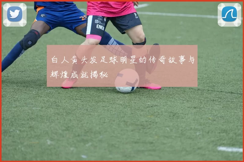 白人黄头发足球明星的传奇故事与辉煌成就揭秘