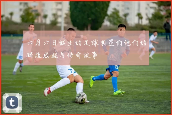 六月六日诞生的足球明星们他们的辉煌成就与传奇故事