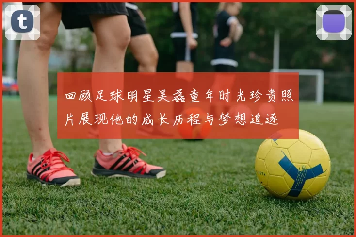 回顾足球明星吴磊童年时光珍贵照片展现他的成长历程与梦想追逐